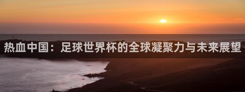 世界杯欧洲区预选赛赛程：热血中国：足球世界杯的全球凝聚力与未来展望